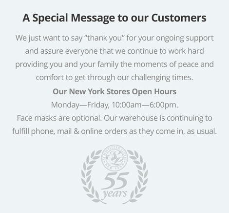 A Special Message to our Customers. We just want to say thank you for your ongoing support and assure everyone that we're working hard to continue providing you and your family the moments of peace and comfort to get through this challenging time at home. Our New York Stores are now Open Monday--Friday, 10:00am--6:00pm, as per government direction, with restrictions. Face masks are required and social distancing will be observed in accordance with CDC recommendations. Our warehouse is continuing to fulfill phone, mail & online orders as they come in, as usual.